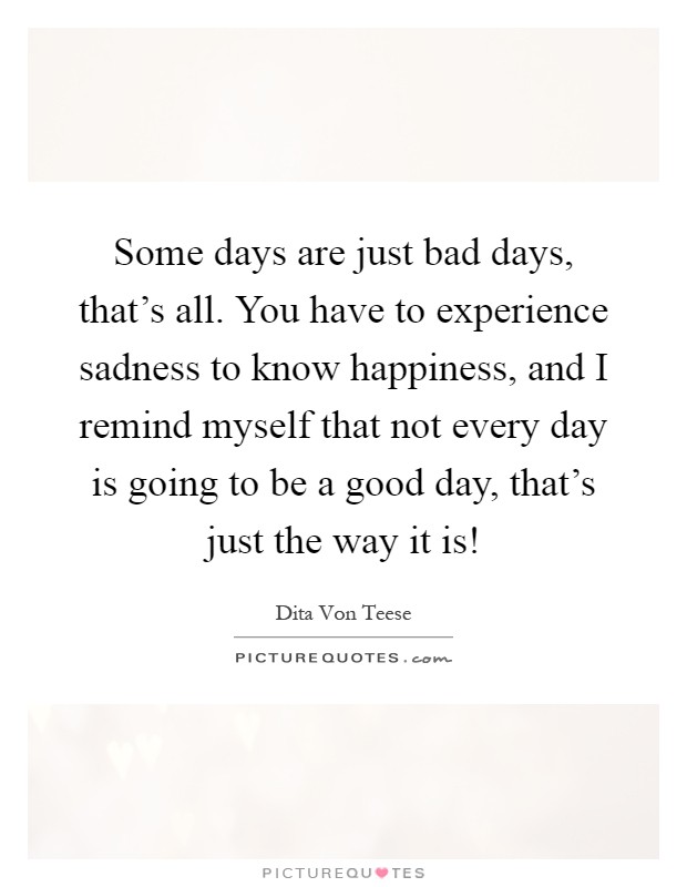 Some days are just bad days, that's all. You have to experience sadness to know happiness, and I remind myself that not every day is going to be a good day, that's just the way it is! Picture Quote #1