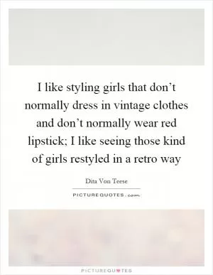 I like styling girls that don’t normally dress in vintage clothes and don’t normally wear red lipstick; I like seeing those kind of girls restyled in a retro way Picture Quote #1