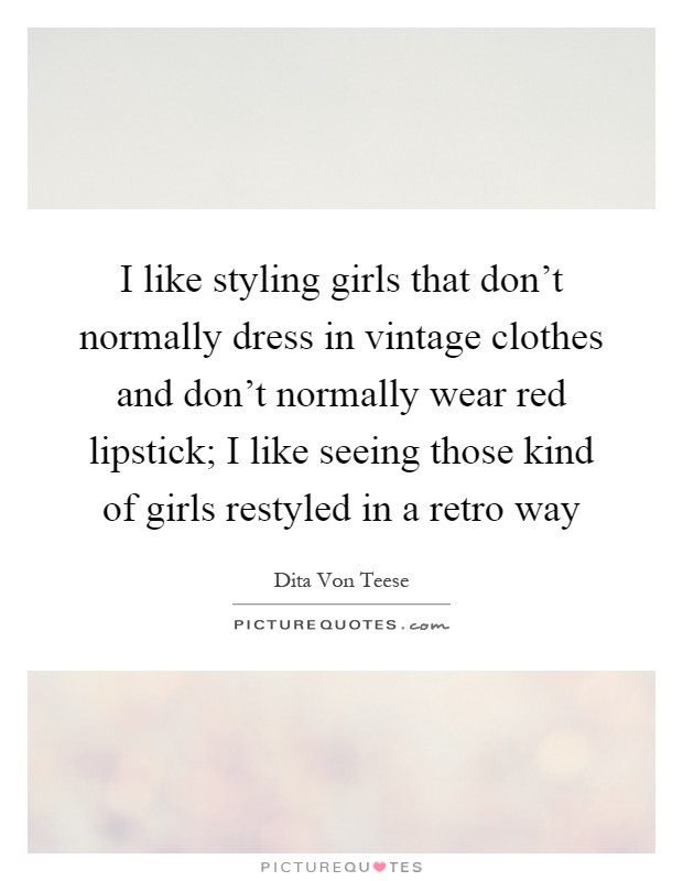I like styling girls that don't normally dress in vintage clothes and don't normally wear red lipstick; I like seeing those kind of girls restyled in a retro way Picture Quote #1