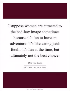 I suppose women are attracted to the bad-boy image sometimes because it’s fun to have an adventure. It’s like eating junk food... it’s fun at the time, but ultimately not the best choice Picture Quote #1