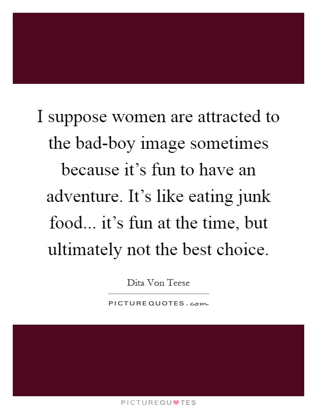 I suppose women are attracted to the bad-boy image sometimes because it's fun to have an adventure. It's like eating junk food... it's fun at the time, but ultimately not the best choice Picture Quote #1
