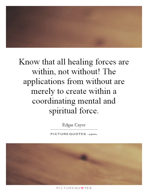 Know that all healing forces are within, not without! The applications from without are merely to create within a coordinating mental and spiritual force Picture Quote #1