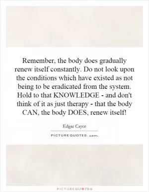 Remember, the body does gradually renew itself constantly. Do not look upon the conditions which have existed as not being to be eradicated from the system. Hold to that KNOWLEDGE - and don't think of it as just therapy - that the body CAN, the body DOES, renew itself! Picture Quote #1