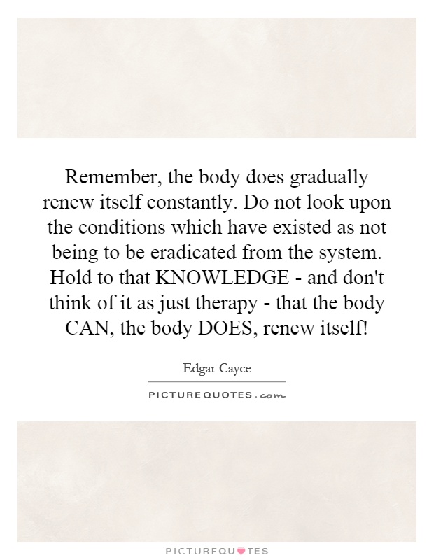Remember, the body does gradually renew itself constantly. Do not look upon the conditions which have existed as not being to be eradicated from the system. Hold to that KNOWLEDGE - and don't think of it as just therapy - that the body CAN, the body DOES, renew itself! Picture Quote #1