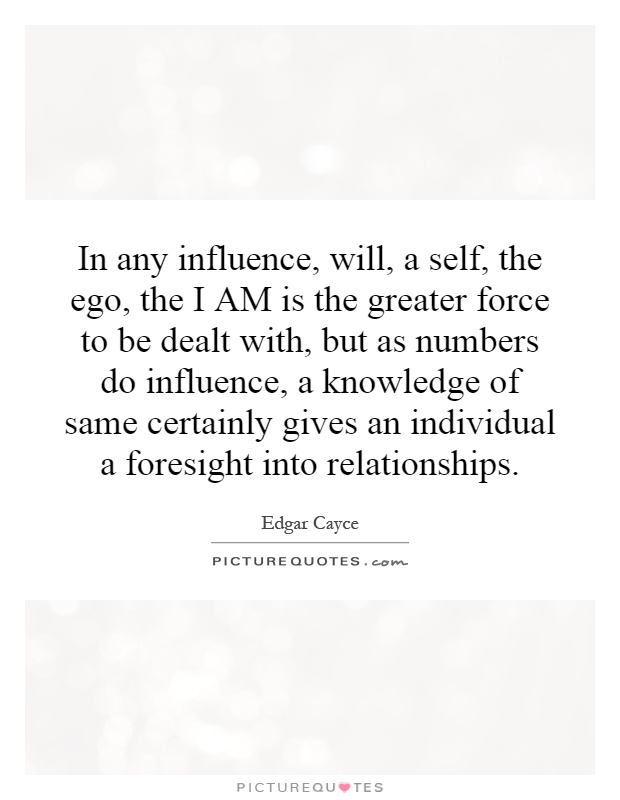 In any influence, will, a self, the ego, the I AM is the greater force to be dealt with, but as numbers do influence, a knowledge of same certainly gives an individual a foresight into relationships Picture Quote #1