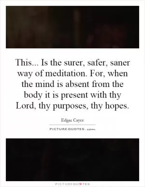 This... Is the surer, safer, saner way of meditation. For, when the mind is absent from the body it is present with thy Lord, thy purposes, thy hopes Picture Quote #1
