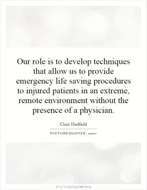Our role is to develop techniques that allow us to provide emergency life saving procedures to injured patients in an extreme, remote environment without the presence of a physician Picture Quote #1