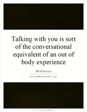 Talking with you is sort of the conversational equivalent of an out of body experience Picture Quote #1