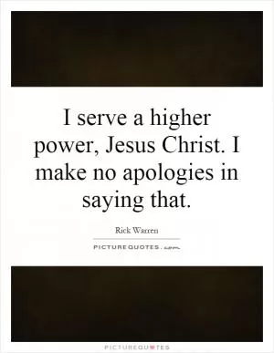 I serve a higher power, Jesus Christ. I make no apologies in saying that Picture Quote #1