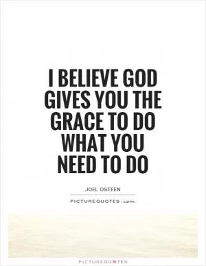 I believe God gives you the grace to do what you need to do Picture Quote #1