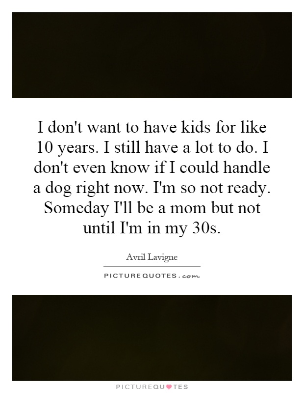 I don't want to have kids for like 10 years. I still have a lot to do. I don't even know if I could handle a dog right now. I'm so not ready. Someday I'll be a mom but not until I'm in my 30s Picture Quote #1