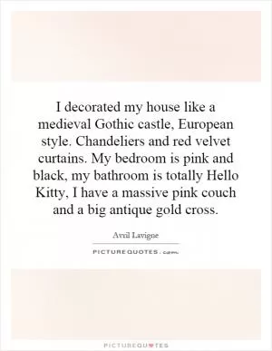 I decorated my house like a medieval Gothic castle, European style. Chandeliers and red velvet curtains. My bedroom is pink and black, my bathroom is totally Hello Kitty, I have a massive pink couch and a big antique gold cross Picture Quote #1