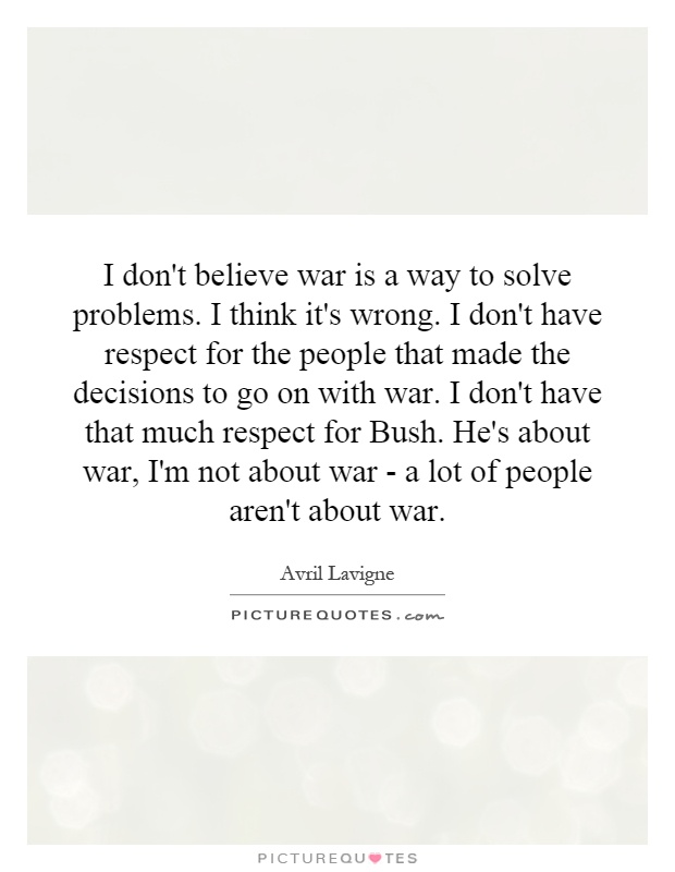 I don't believe war is a way to solve problems. I think it's wrong. I don't have respect for the people that made the decisions to go on with war. I don't have that much respect for Bush. He's about war, I'm not about war - a lot of people aren't about war Picture Quote #1
