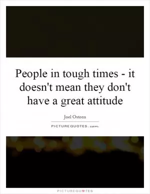 People in tough times - it doesn't mean they don't have a great attitude Picture Quote #1
