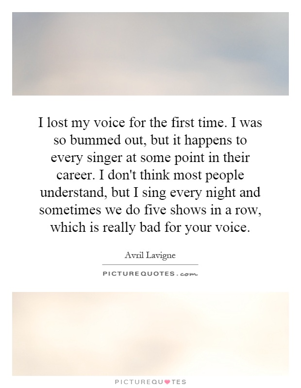 I lost my voice for the first time. I was so bummed out, but it happens to every singer at some point in their career. I don't think most people understand, but I sing every night and sometimes we do five shows in a row, which is really bad for your voice Picture Quote #1
