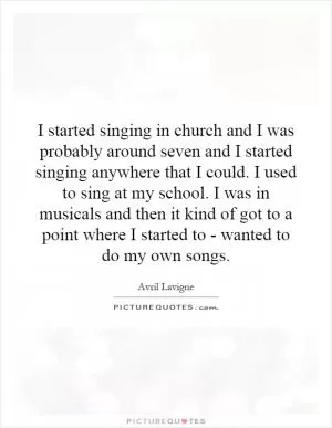 I started singing in church and I was probably around seven and I started singing anywhere that I could. I used to sing at my school. I was in musicals and then it kind of got to a point where I started to - wanted to do my own songs Picture Quote #1