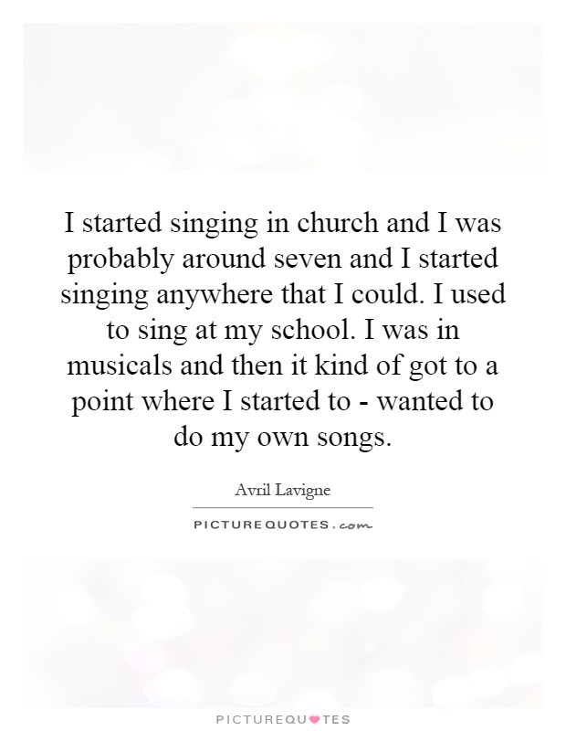 I started singing in church and I was probably around seven and I started singing anywhere that I could. I used to sing at my school. I was in musicals and then it kind of got to a point where I started to - wanted to do my own songs Picture Quote #1