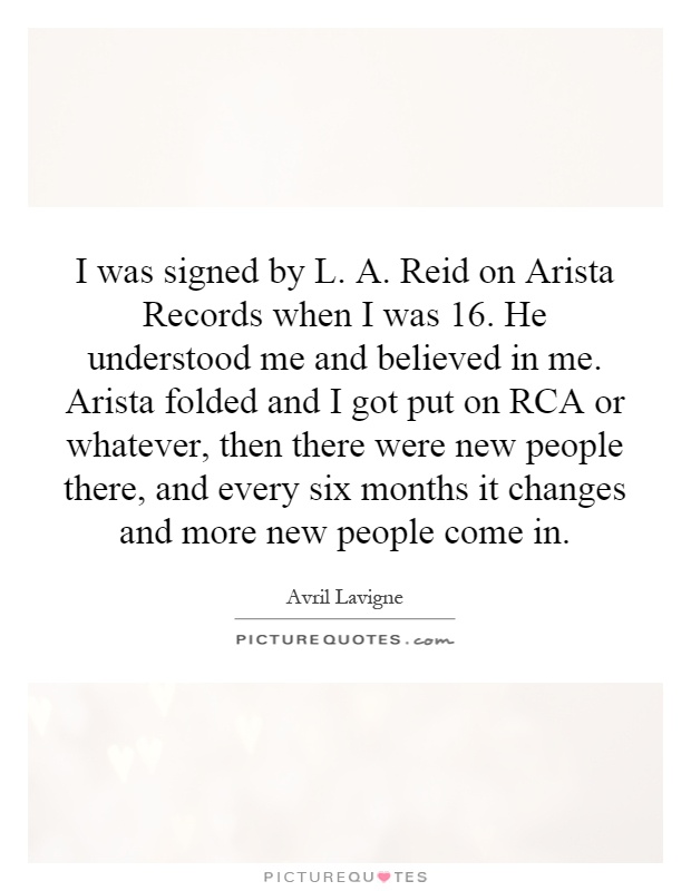 I was signed by L. A. Reid on Arista Records when I was 16. He understood me and believed in me. Arista folded and I got put on RCA or whatever, then there were new people there, and every six months it changes and more new people come in Picture Quote #1
