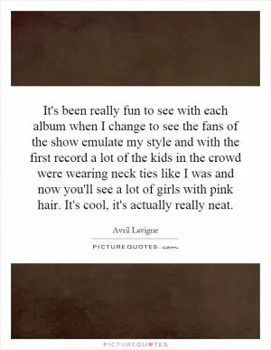 It's been really fun to see with each album when I change to see the fans of the show emulate my style and with the first record a lot of the kids in the crowd were wearing neck ties like I was and now you'll see a lot of girls with pink hair. It's cool, it's actually really neat Picture Quote #1