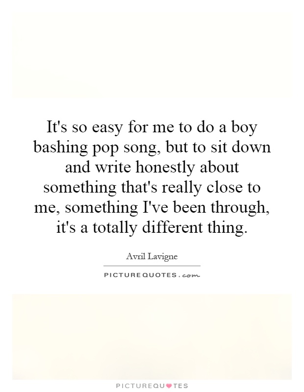 It's so easy for me to do a boy bashing pop song, but to sit down and write honestly about something that's really close to me, something I've been through, it's a totally different thing Picture Quote #1