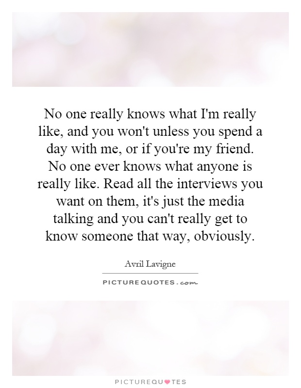 No one really knows what I'm really like, and you won't unless you spend a day with me, or if you're my friend. No one ever knows what anyone is really like. Read all the interviews you want on them, it's just the media talking and you can't really get to know someone that way, obviously Picture Quote #1