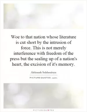 Woe to that nation whose literature is cut short by the intrusion of force. This is not merely interference with freedom of the press but the sealing up of a nation's heart, the excision of it's memory Picture Quote #1