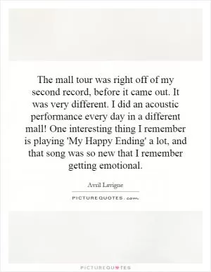 The mall tour was right off of my second record, before it came out. It was very different. I did an acoustic performance every day in a different mall! One interesting thing I remember is playing 'My Happy Ending' a lot, and that song was so new that I remember getting emotional Picture Quote #1