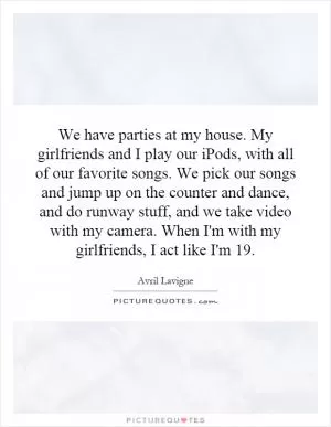 We have parties at my house. My girlfriends and I play our iPods, with all of our favorite songs. We pick our songs and jump up on the counter and dance, and do runway stuff, and we take video with my camera. When I'm with my girlfriends, I act like I'm 19 Picture Quote #1