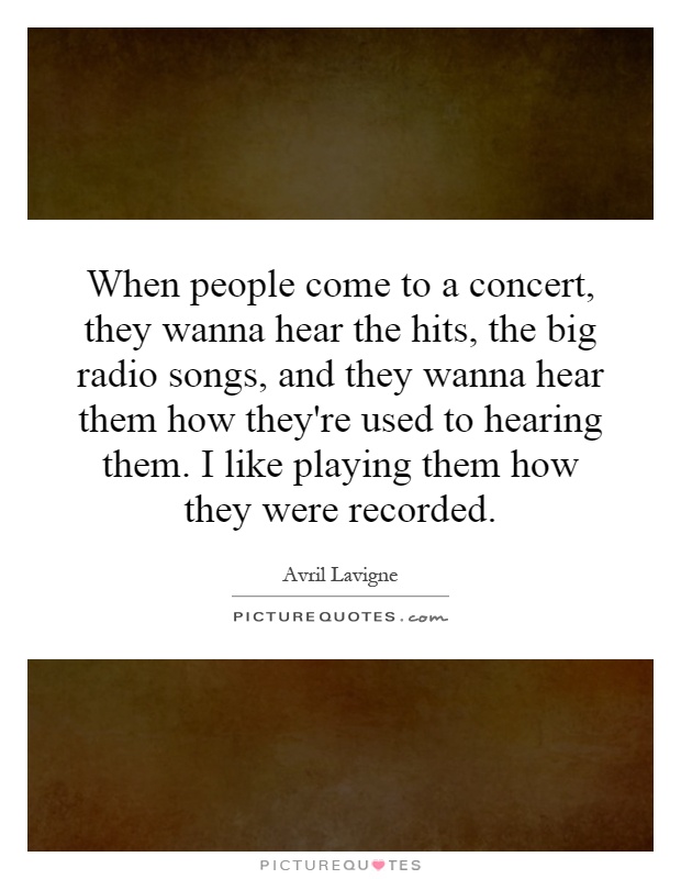 When people come to a concert, they wanna hear the hits, the big radio songs, and they wanna hear them how they're used to hearing them. I like playing them how they were recorded Picture Quote #1