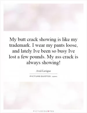 My butt crack showing is like my trademark. I wear my pants loose, and lately Ive been so busy Ive lost a few pounds. My ass crack is always showing! Picture Quote #1