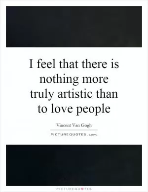 I feel that there is nothing more truly artistic than to love people Picture Quote #1