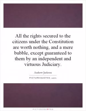 All the rights secured to the citizens under the Constitution are worth nothing, and a mere bubble, except guaranteed to them by an independent and virtuous Judiciary Picture Quote #1