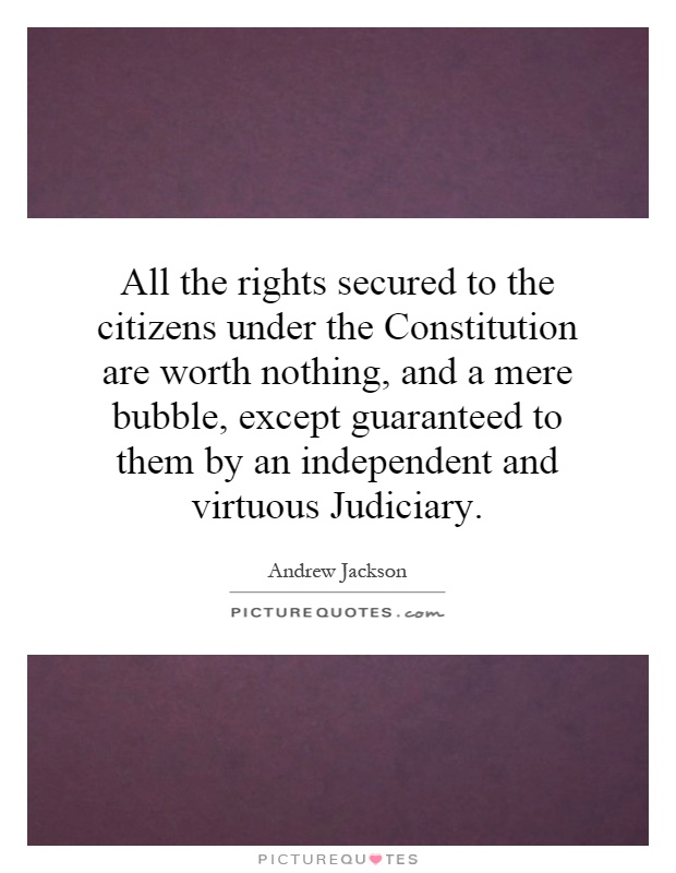 All the rights secured to the citizens under the Constitution are worth nothing, and a mere bubble, except guaranteed to them by an independent and virtuous Judiciary Picture Quote #1