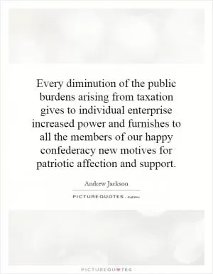 Every diminution of the public burdens arising from taxation gives to individual enterprise increased power and furnishes to all the members of our happy confederacy new motives for patriotic affection and support Picture Quote #1