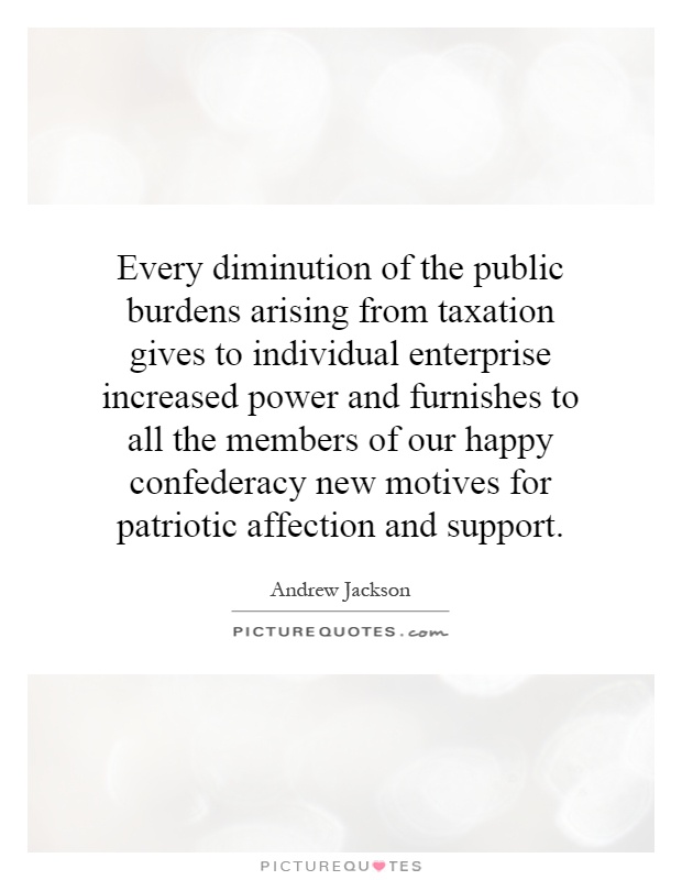 Every diminution of the public burdens arising from taxation gives to individual enterprise increased power and furnishes to all the members of our happy confederacy new motives for patriotic affection and support Picture Quote #1