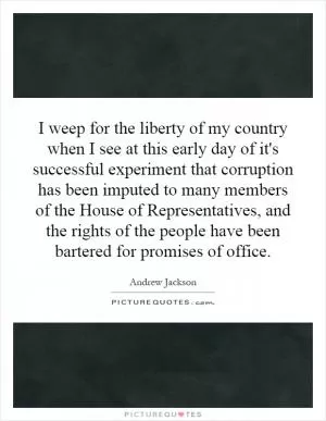 I weep for the liberty of my country when I see at this early day of it's successful experiment that corruption has been imputed to many members of the House of Representatives, and the rights of the people have been bartered for promises of office Picture Quote #1
