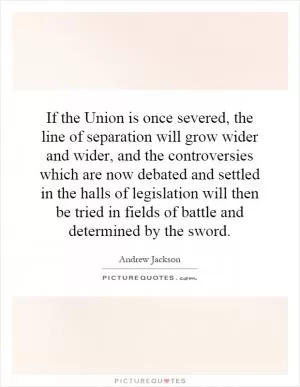 If the Union is once severed, the line of separation will grow wider and wider, and the controversies which are now debated and settled in the halls of legislation will then be tried in fields of battle and determined by the sword Picture Quote #1