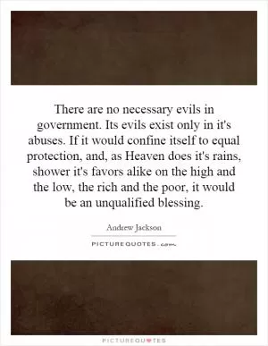 There are no necessary evils in government. Its evils exist only in it's abuses. If it would confine itself to equal protection, and, as Heaven does it's rains, shower it's favors alike on the high and the low, the rich and the poor, it would be an unqualified blessing Picture Quote #1