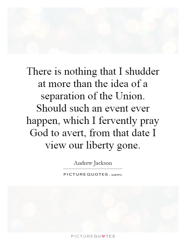 There is nothing that I shudder at more than the idea of a separation of the Union. Should such an event ever happen, which I fervently pray God to avert, from that date I view our liberty gone Picture Quote #1