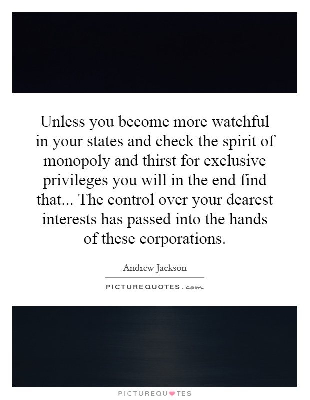 Unless you become more watchful in your states and check the spirit of monopoly and thirst for exclusive privileges you will in the end find that... The control over your dearest interests has passed into the hands of these corporations Picture Quote #1