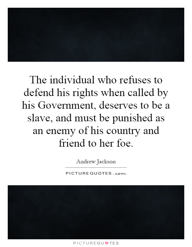 The individual who refuses to defend his rights when called by his Government, deserves to be a slave, and must be punished as an enemy of his country and friend to her foe Picture Quote #1