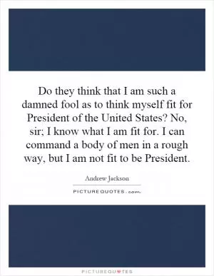 Do they think that I am such a damned fool as to think myself fit for President of the United States? No, sir; I know what I am fit for. I can command a body of men in a rough way, but I am not fit to be President Picture Quote #1