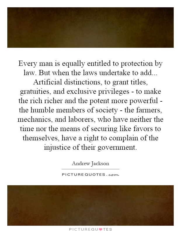 Every man is equally entitled to protection by law. But when the laws undertake to add... Artificial distinctions, to grant titles, gratuities, and exclusive privileges - to make the rich richer and the potent more powerful - the humble members of society - the farmers, mechanics, and laborers, who have neither the time nor the means of securing like favors to themselves, have a right to complain of the injustice of their government Picture Quote #1