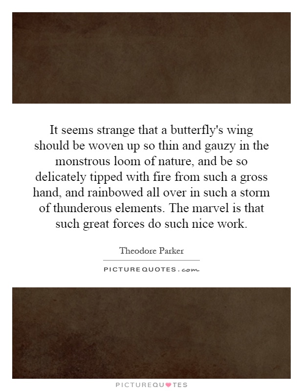 It seems strange that a butterfly's wing should be woven up so thin and gauzy in the monstrous loom of nature, and be so delicately tipped with fire from such a gross hand, and rainbowed all over in such a storm of thunderous elements. The marvel is that such great forces do such nice work Picture Quote #1