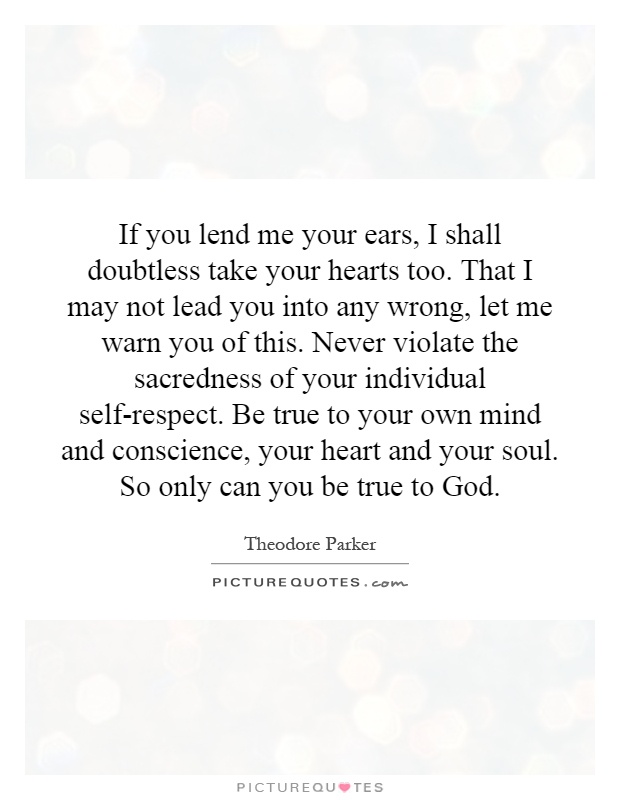 If you lend me your ears, I shall doubtless take your hearts too. That I may not lead you into any wrong, let me warn you of this. Never violate the sacredness of your individual self-respect. Be true to your own mind and conscience, your heart and your soul. So only can you be true to God Picture Quote #1