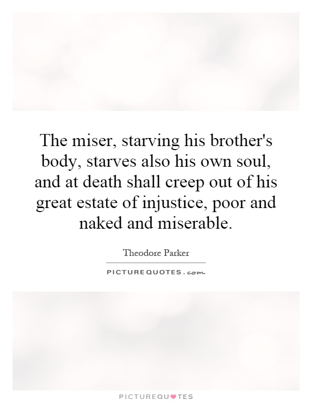 The miser, starving his brother's body, starves also his own soul, and at death shall creep out of his great estate of injustice, poor and naked and miserable Picture Quote #1
