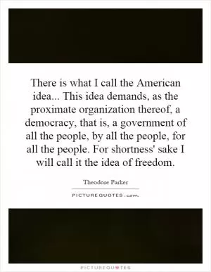 There is what I call the American idea... This idea demands, as the proximate organization thereof, a democracy, that is, a government of all the people, by all the people, for all the people. For shortness' sake I will call it the idea of freedom Picture Quote #1