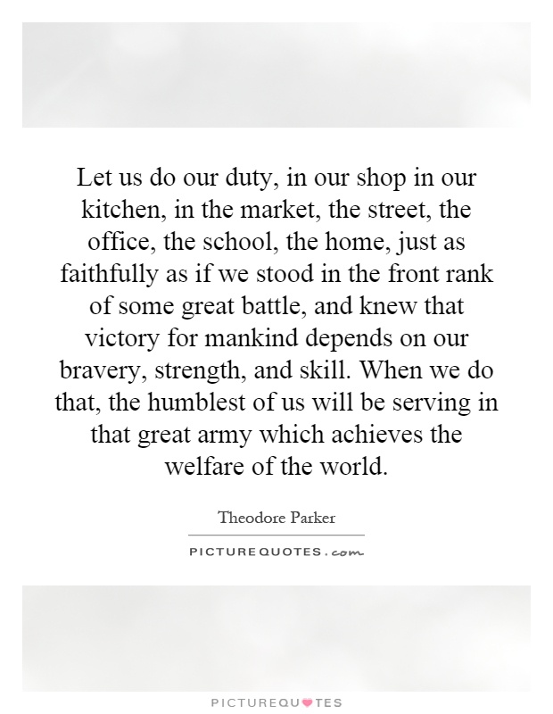Let us do our duty, in our shop in our kitchen, in the market, the street, the office, the school, the home, just as faithfully as if we stood in the front rank of some great battle, and knew that victory for mankind depends on our bravery, strength, and skill. When we do that, the humblest of us will be serving in that great army which achieves the welfare of the world Picture Quote #1