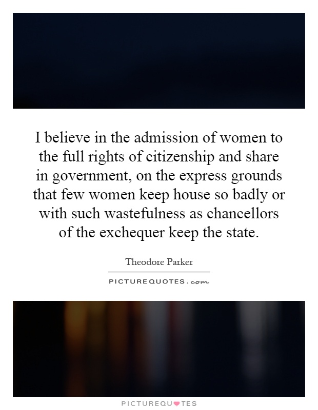 I believe in the admission of women to the full rights of citizenship and share in government, on the express grounds that few women keep house so badly or with such wastefulness as chancellors of the exchequer keep the state Picture Quote #1