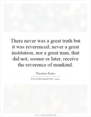 There never was a great truth but it was reverenced; never a great institution, nor a great man, that did not, sooner or later, receive the reverence of mankind Picture Quote #1